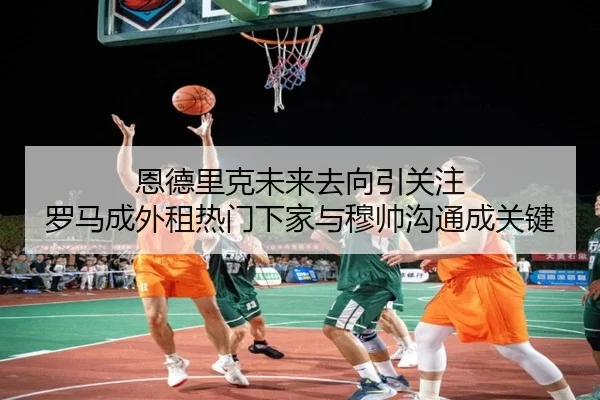 恩德里克未来去向引关注 罗马成外租热门下家与穆帅沟通成关键